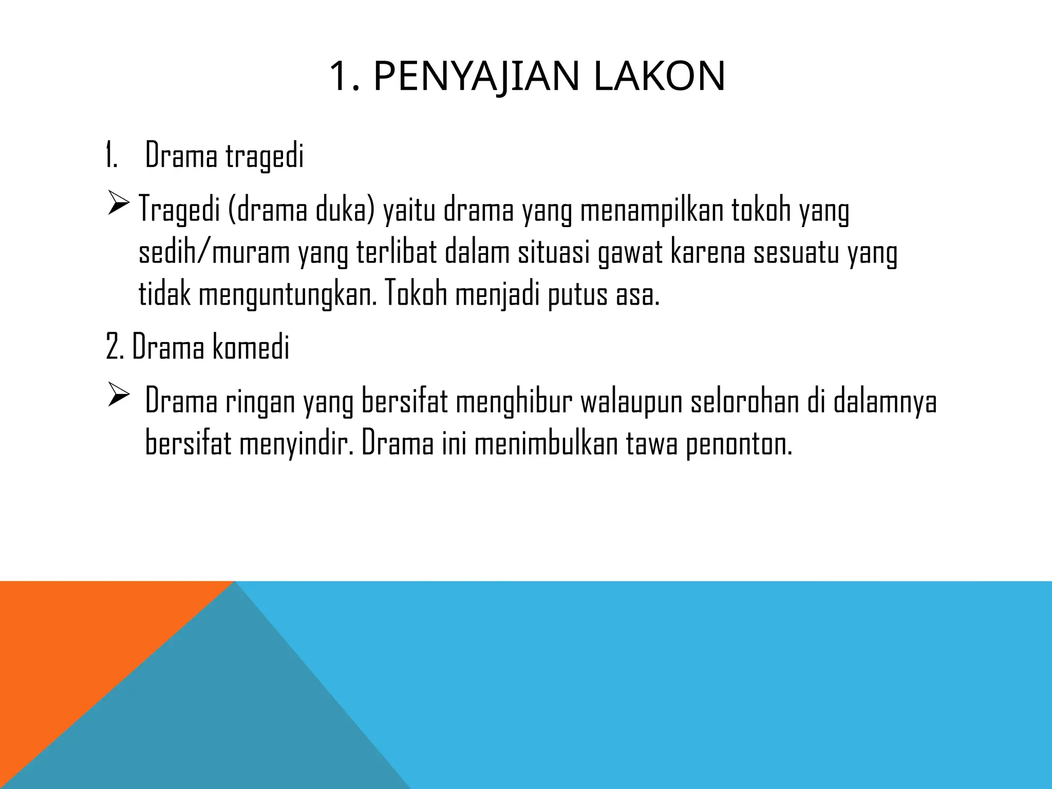 1. PENYAJIAN LAKON
1. Drama tragedi
Tragedi (drama duka) yaitu drama yang menampilkan tokoh yang
sedih/muram yang terlibat dalam situasi gawat karena sesuatu yang
tidak menguntungkan. Tokoh menjadi putus asa.
2. Drama komedi
 Drama ringan yang bersifat menghibur walaupun selorohan di dalamnya
bersifat menyindir. Drama ini menimbulkan tawa penonton.
 
