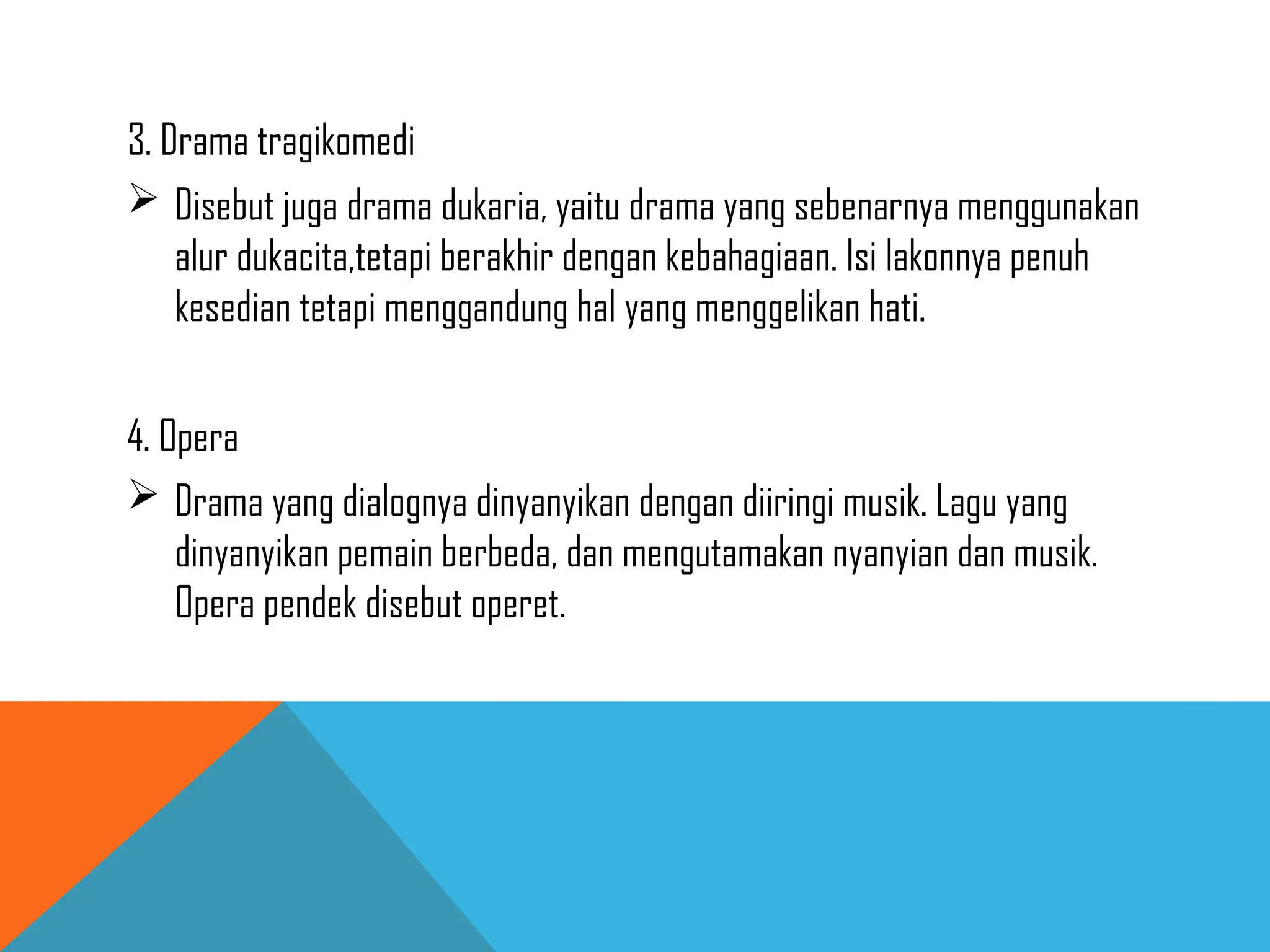 3. Drama tragikomedi
 Disebut juga drama dukaria, yaitu drama yang sebenarnya menggunakan
alur dukacita,tetapi berakhir dengan kebahagiaan. Isi lakonnya penuh
kesedian tetapi menggandung hal yang menggelikan hati.
4. Opera
 Drama yang dialognya dinyanyikan dengan diiringi musik. Lagu yang
dinyanyikan pemain berbeda, dan mengutamakan nyanyian dan musik.
Opera pendek disebut operet.
 