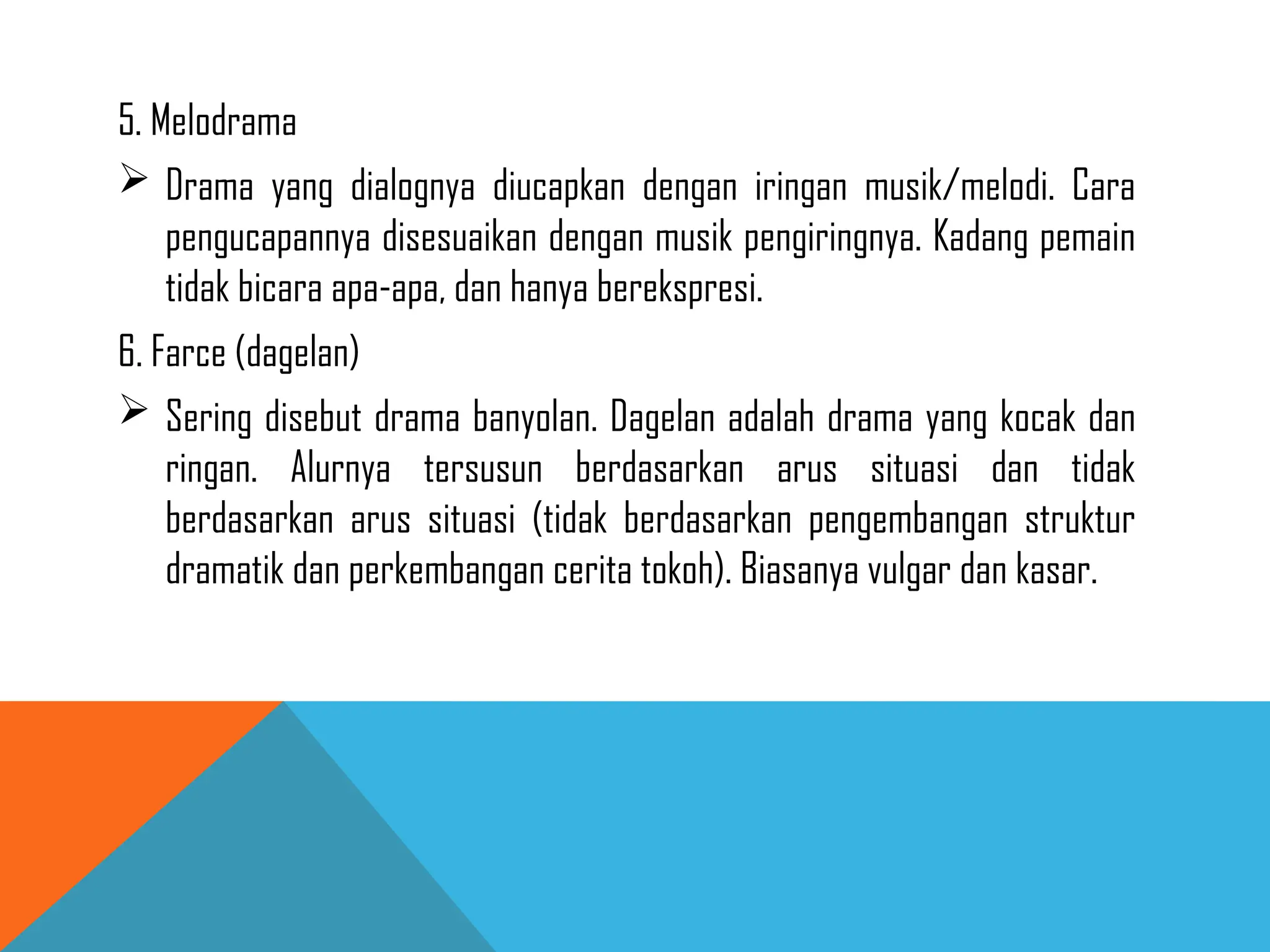 5. Melodrama
 Drama yang dialognya diucapkan dengan iringan musik/melodi. Cara
pengucapannya disesuaikan dengan musik pengiringnya. Kadang pemain
tidak bicara apa-apa, dan hanya berekspresi.
6. Farce (dagelan)
 Sering disebut drama banyolan. Dagelan adalah drama yang kocak dan
ringan. Alurnya tersusun berdasarkan arus situasi dan tidak
berdasarkan arus situasi (tidak berdasarkan pengembangan struktur
dramatik dan perkembangan cerita tokoh). Biasanya vulgar dan kasar.
 