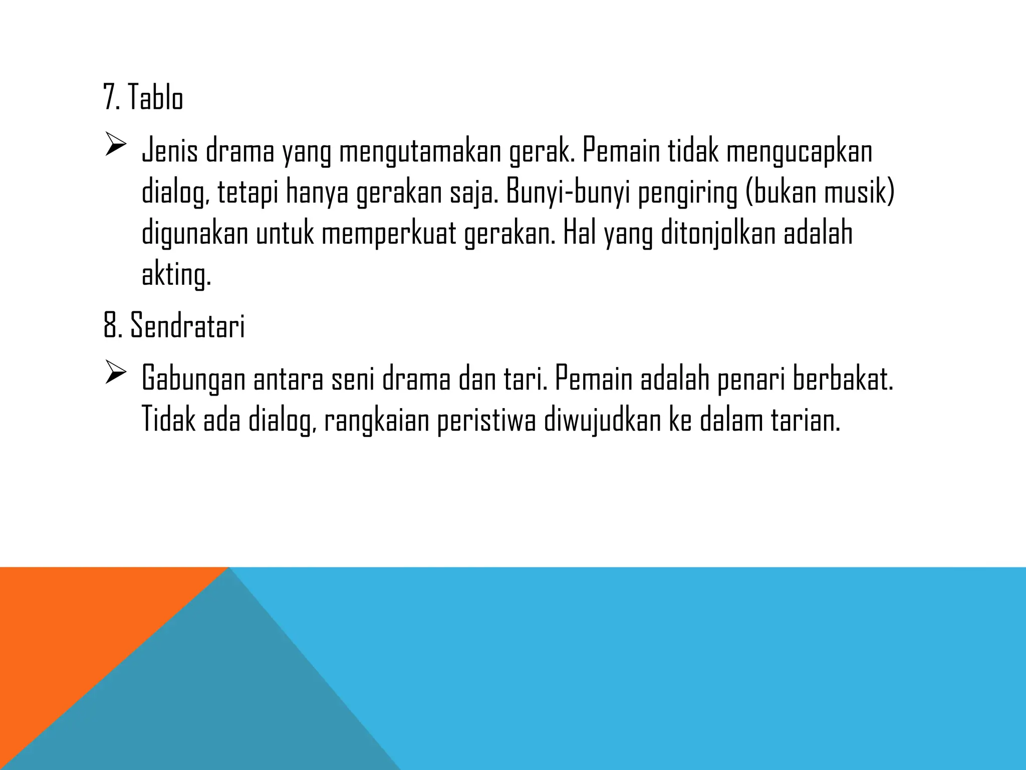 7. Tablo
 Jenis drama yang mengutamakan gerak. Pemain tidak mengucapkan
dialog, tetapi hanya gerakan saja. Bunyi-bunyi pengiring (bukan musik)
digunakan untuk memperkuat gerakan. Hal yang ditonjolkan adalah
akting.
8. Sendratari
 Gabungan antara seni drama dan tari. Pemain adalah penari berbakat.
Tidak ada dialog, rangkaian peristiwa diwujudkan ke dalam tarian.
 