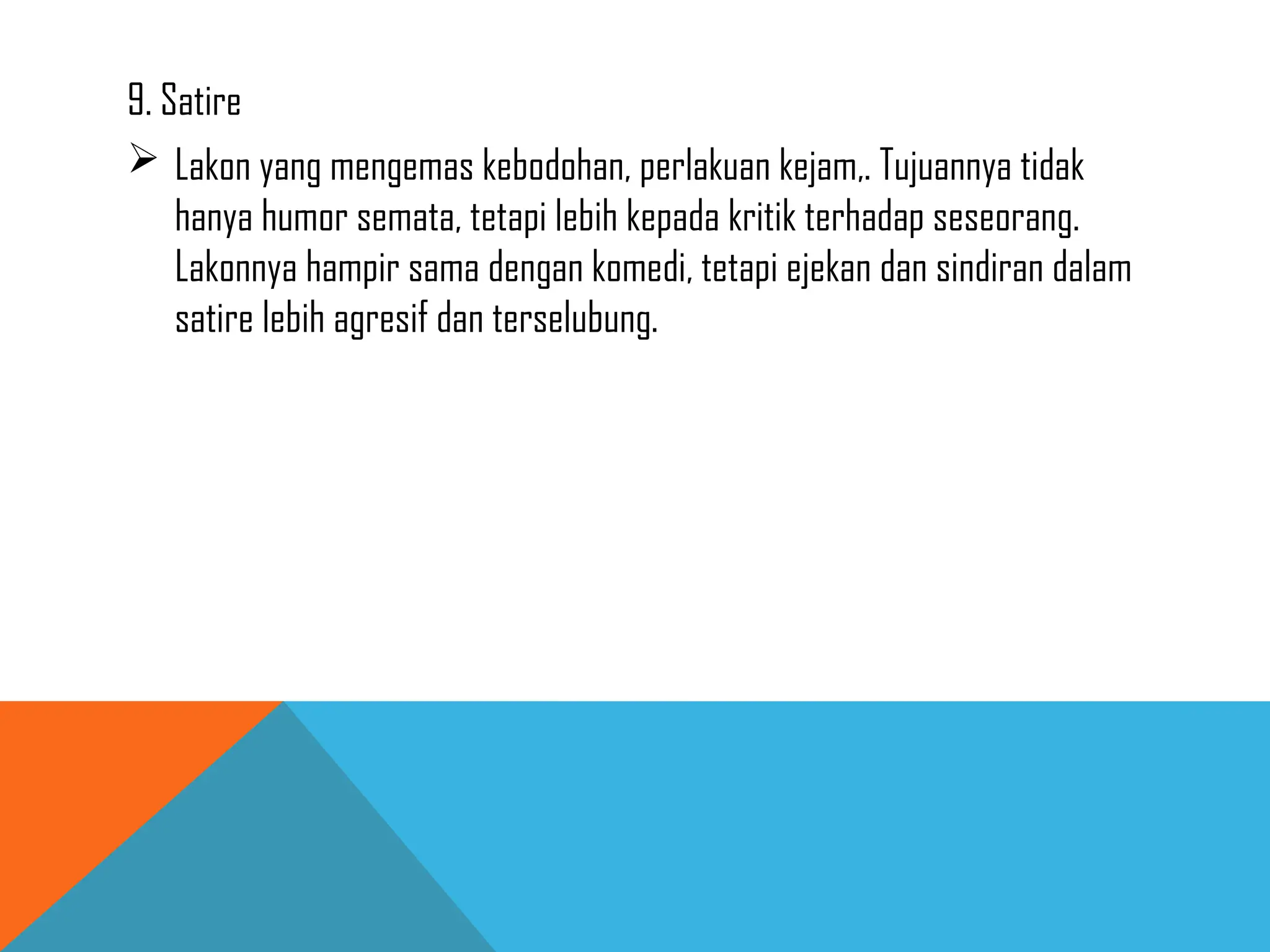9. Satire
 Lakon yang mengemas kebodohan, perlakuan kejam,. Tujuannya tidak
hanya humor semata, tetapi lebih kepada kritik terhadap seseorang.
Lakonnya hampir sama dengan komedi, tetapi ejekan dan sindiran dalam
satire lebih agresif dan terselubung.
 