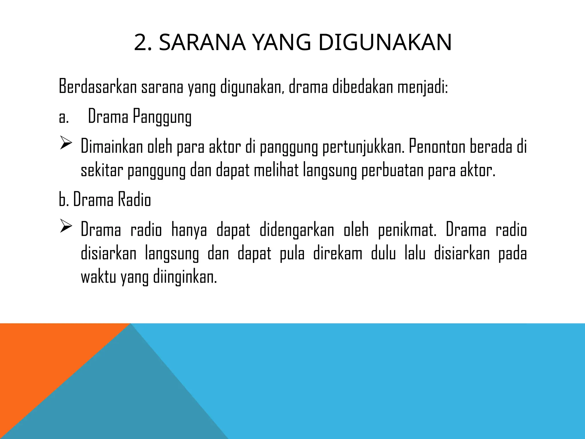 2. SARANA YANG DIGUNAKAN
Berdasarkan sarana yang digunakan, drama dibedakan menjadi:
a. Drama Panggung
 Dimainkan oleh para aktor di panggung pertunjukkan. Penonton berada di
sekitar panggung dan dapat melihat langsung perbuatan para aktor.
b. Drama Radio
 Drama radio hanya dapat didengarkan oleh penikmat. Drama radio
disiarkan langsung dan dapat pula direkam dulu lalu disiarkan pada
waktu yang diinginkan.
 