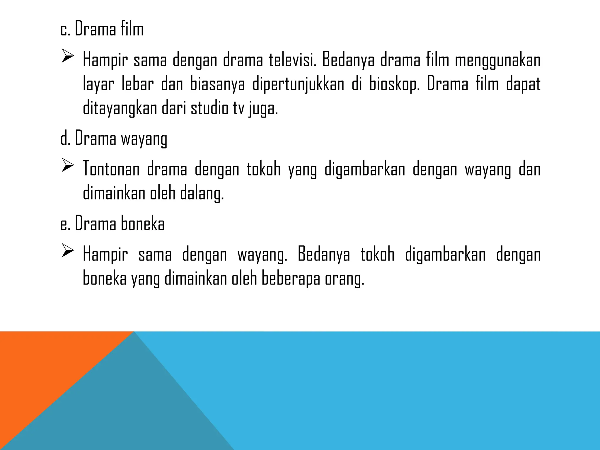 c. Drama film
 Hampir sama dengan drama televisi. Bedanya drama film menggunakan
layar lebar dan biasanya dipertunjukkan di bioskop. Drama film dapat
ditayangkan dari studio tv juga.
d. Drama wayang
 Tontonan drama dengan tokoh yang digambarkan dengan wayang dan
dimainkan oleh dalang.
e. Drama boneka
 Hampir sama dengan wayang. Bedanya tokoh digambarkan dengan
boneka yang dimainkan oleh beberapa orang.
 