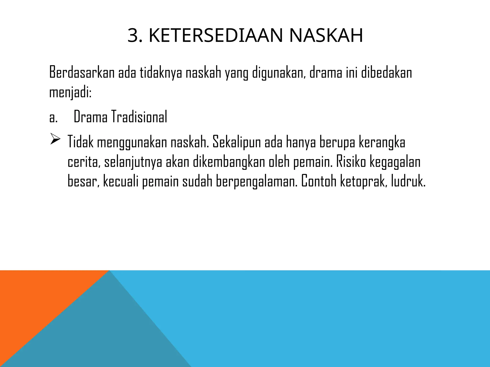 3. KETERSEDIAAN NASKAH
Berdasarkan ada tidaknya naskah yang digunakan, drama ini dibedakan
menjadi:
a. Drama Tradisional
 Tidak menggunakan naskah. Sekalipun ada hanya berupa kerangka
cerita, selanjutnya akan dikembangkan oleh pemain. Risiko kegagalan
besar, kecuali pemain sudah berpengalaman. Contoh ketoprak, ludruk.
 