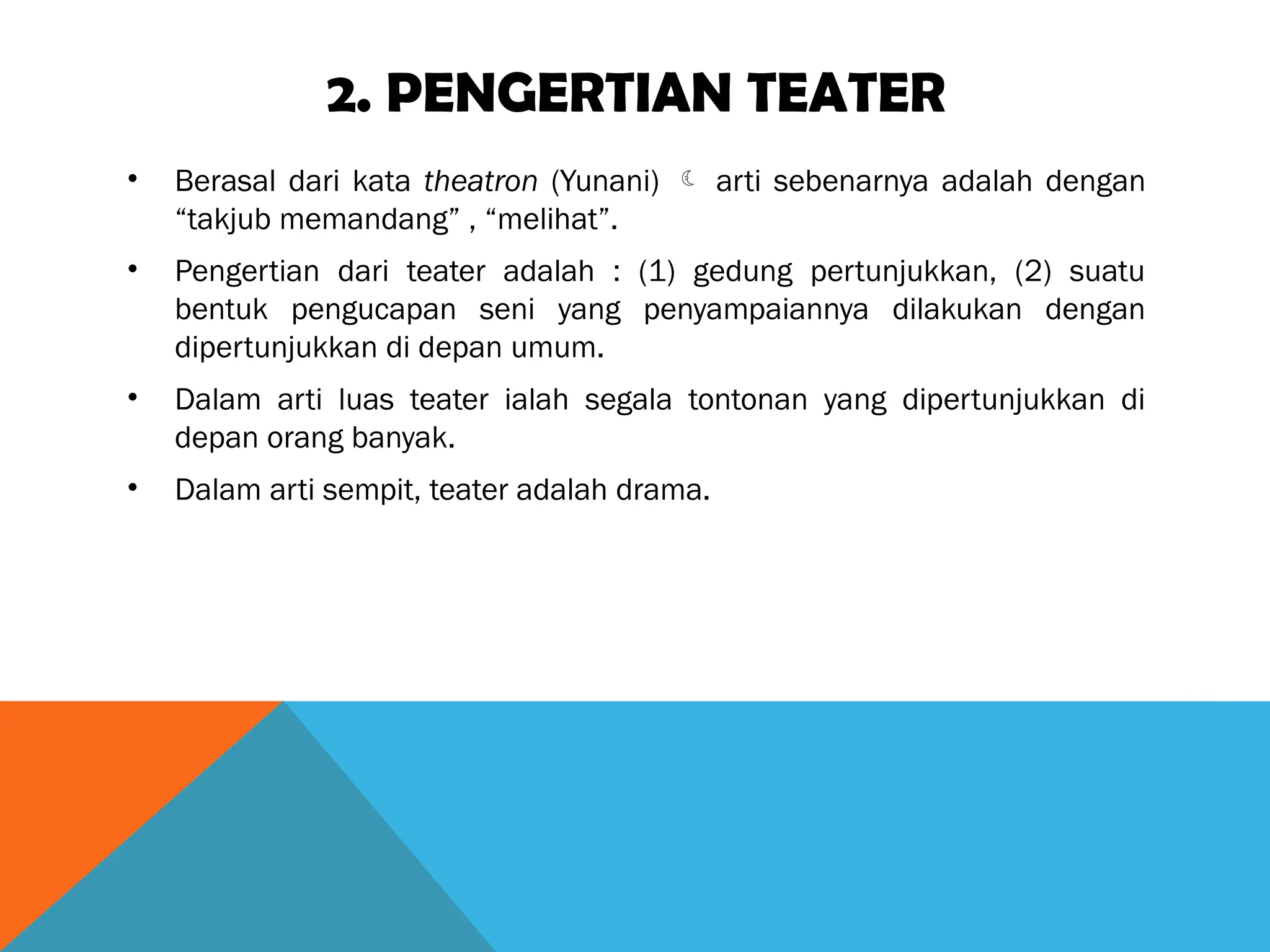 2. PENGERTIAN TEATER
• Berasal dari kata theatron (Yunani)  arti sebenarnya adalah dengan
“takjub memandang” , “melihat”.
• Pengertian dari teater adalah : (1) gedung pertunjukkan, (2) suatu
bentuk pengucapan seni yang penyampaiannya dilakukan dengan
dipertunjukkan di depan umum.
• Dalam arti luas teater ialah segala tontonan yang dipertunjukkan di
depan orang banyak.
• Dalam arti sempit, teater adalah drama.
 