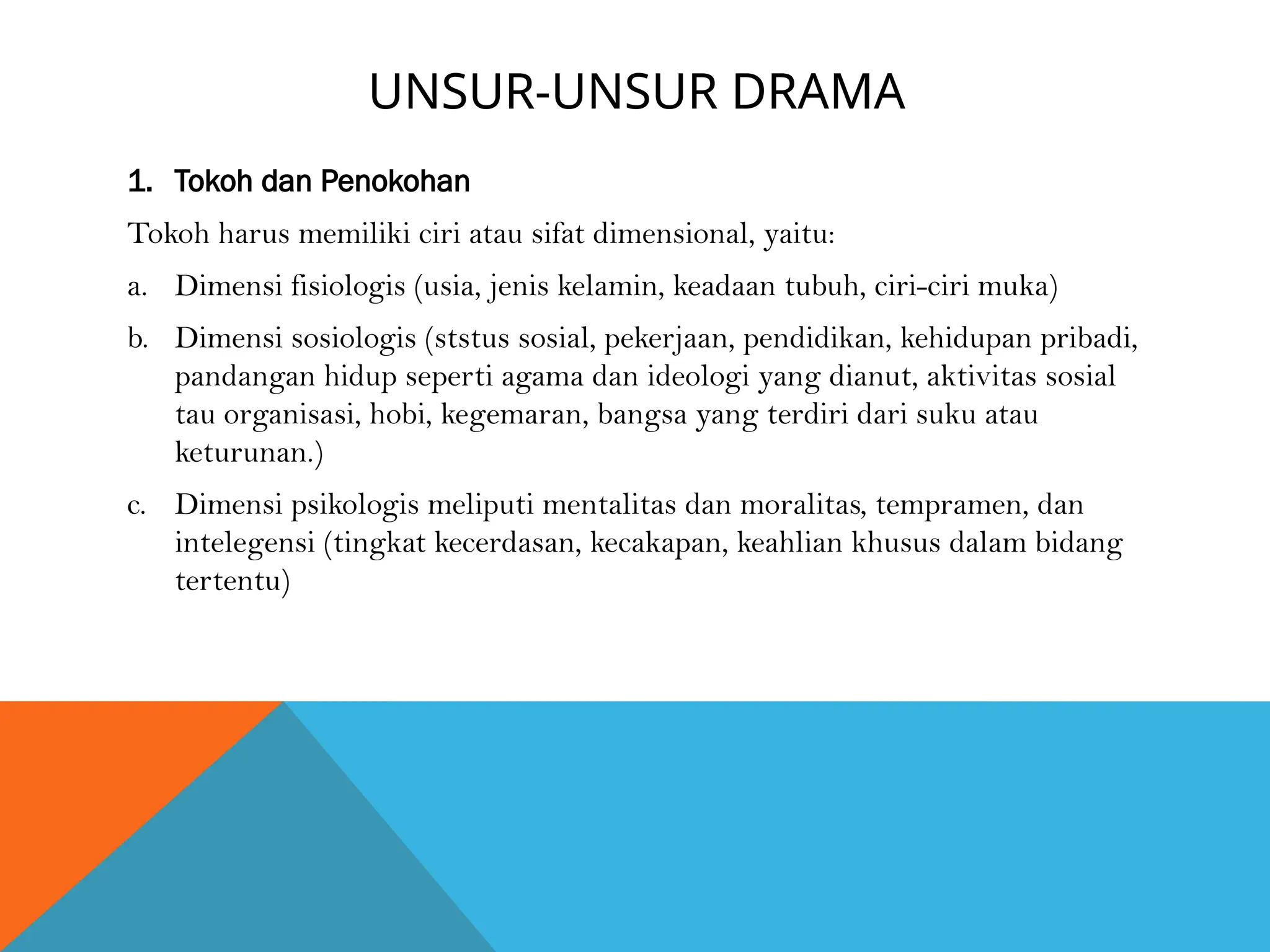 UNSUR-UNSUR DRAMA
1. Tokoh dan Penokohan
Tokoh harus memiliki ciri atau sifat dimensional, yaitu:
a. Dimensi fisiologis (usia, jenis kelamin, keadaan tubuh, ciri-ciri muka)
b. Dimensi sosiologis (ststus sosial, pekerjaan, pendidikan, kehidupan pribadi,
pandangan hidup seperti agama dan ideologi yang dianut, aktivitas sosial
tau organisasi, hobi, kegemaran, bangsa yang terdiri dari suku atau
keturunan.)
c. Dimensi psikologis meliputi mentalitas dan moralitas, tempramen, dan
intelegensi (tingkat kecerdasan, kecakapan, keahlian khusus dalam bidang
tertentu)
 