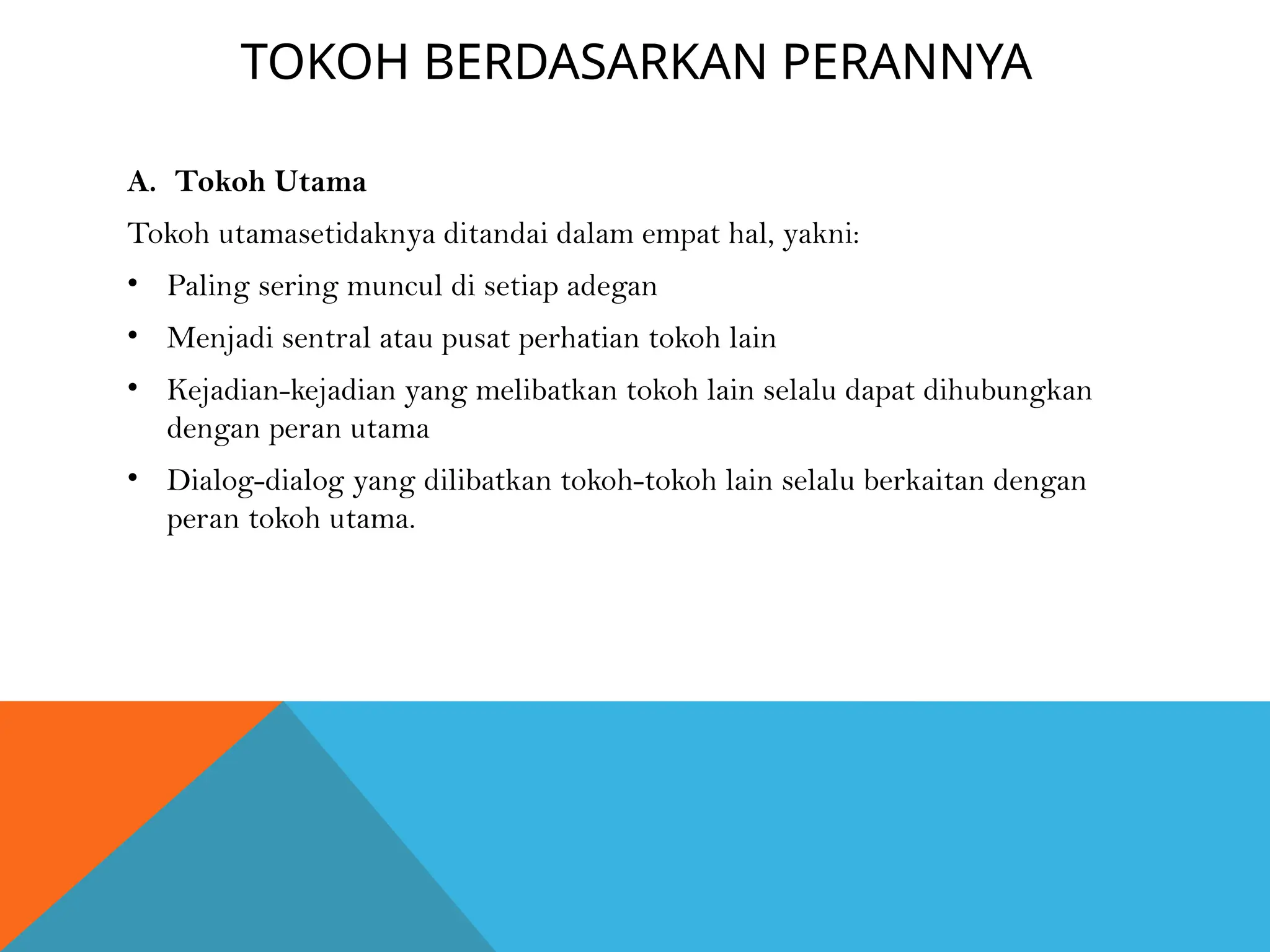 TOKOH BERDASARKAN PERANNYA
A. Tokoh Utama
Tokoh utamasetidaknya ditandai dalam empat hal, yakni:
• Paling sering muncul di setiap adegan
• Menjadi sentral atau pusat perhatian tokoh lain
• Kejadian-kejadian yang melibatkan tokoh lain selalu dapat dihubungkan
dengan peran utama
• Dialog-dialog yang dilibatkan tokoh-tokoh lain selalu berkaitan dengan
peran tokoh utama.
 