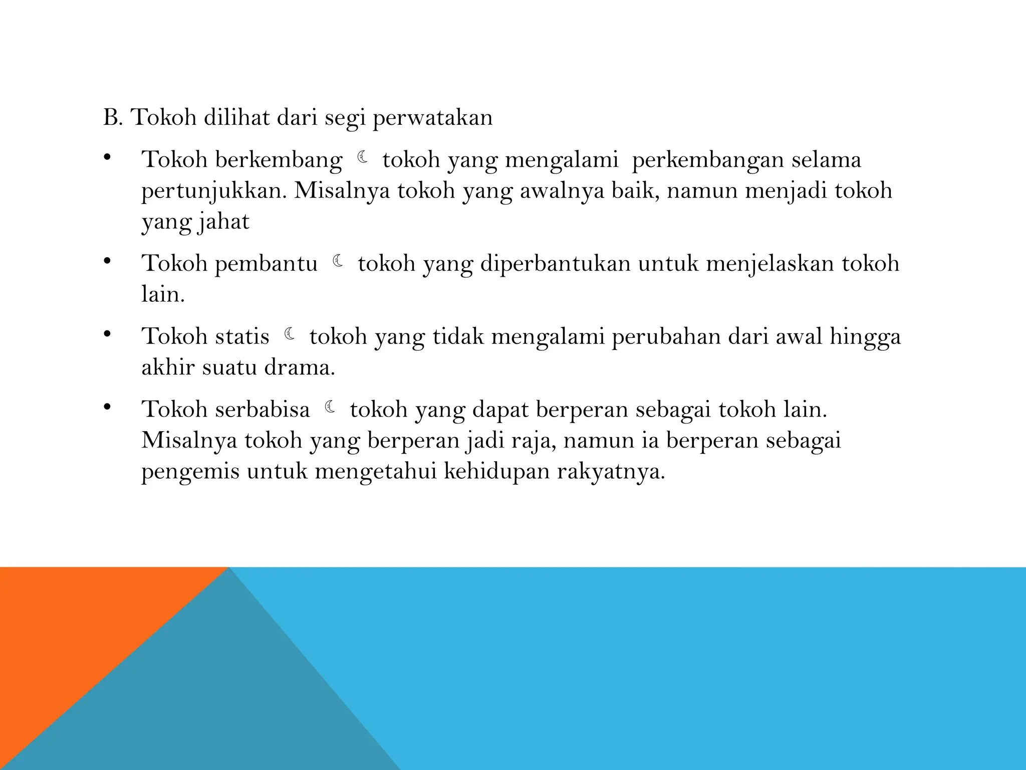 B. Tokoh dilihat dari segi perwatakan
• Tokoh berkembang  tokoh yang mengalami perkembangan selama
pertunjukkan. Misalnya tokoh yang awalnya baik, namun menjadi tokoh
yang jahat
• Tokoh pembantu  tokoh yang diperbantukan untuk menjelaskan tokoh
lain.
• Tokoh statis  tokoh yang tidak mengalami perubahan dari awal hingga
akhir suatu drama.
• Tokoh serbabisa  tokoh yang dapat berperan sebagai tokoh lain.
Misalnya tokoh yang berperan jadi raja, namun ia berperan sebagai
pengemis untuk mengetahui kehidupan rakyatnya.
 