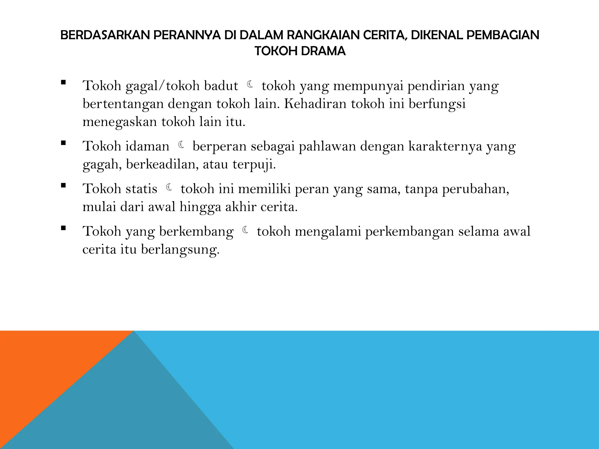 BERDASARKAN PERANNYA DI DALAM RANGKAIAN CERITA, DIKENAL PEMBAGIAN
TOKOH DRAMA
 Tokoh gagal/tokoh badut  tokoh yang mempunyai pendirian yang
bertentangan dengan tokoh lain. Kehadiran tokoh ini berfungsi
menegaskan tokoh lain itu.
 Tokoh idaman  berperan sebagai pahlawan dengan karakternya yang
gagah, berkeadilan, atau terpuji.
 Tokoh statis  tokoh ini memiliki peran yang sama, tanpa perubahan,
mulai dari awal hingga akhir cerita.
 Tokoh yang berkembang  tokoh mengalami perkembangan selama awal
cerita itu berlangsung.
 