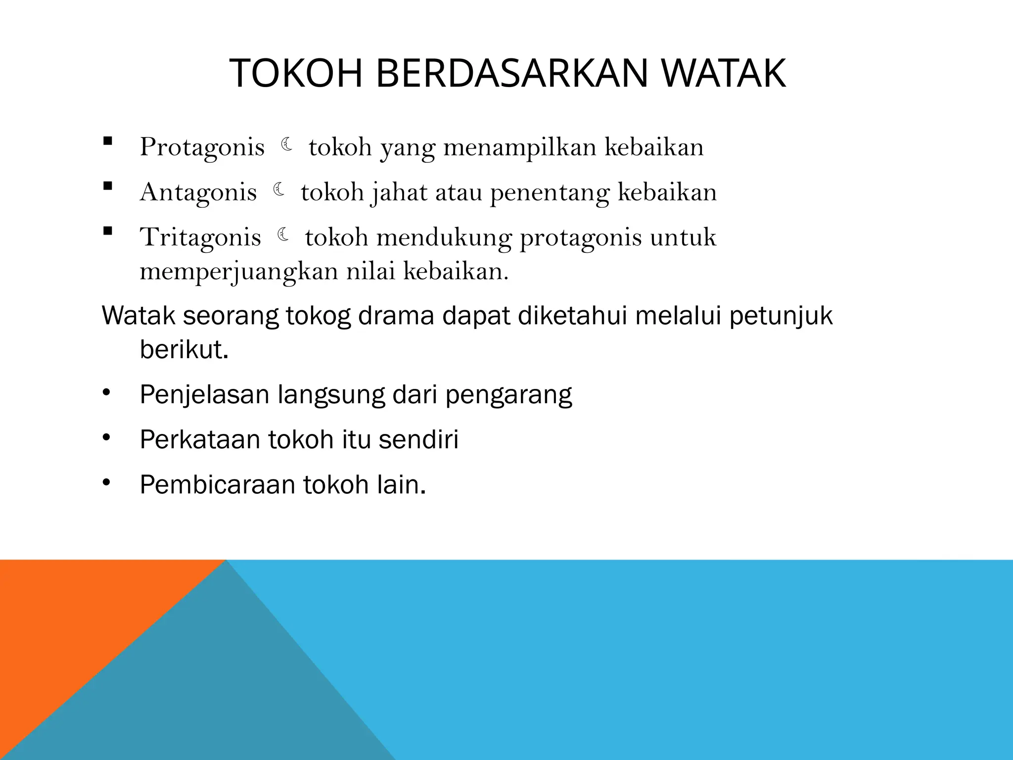 TOKOH BERDASARKAN WATAK
 Protagonis  tokoh yang menampilkan kebaikan
 Antagonis  tokoh jahat atau penentang kebaikan
 Tritagonis  tokoh mendukung protagonis untuk
memperjuangkan nilai kebaikan.
Watak seorang tokog drama dapat diketahui melalui petunjuk
berikut.
• Penjelasan langsung dari pengarang
• Perkataan tokoh itu sendiri
• Pembicaraan tokoh lain.
 