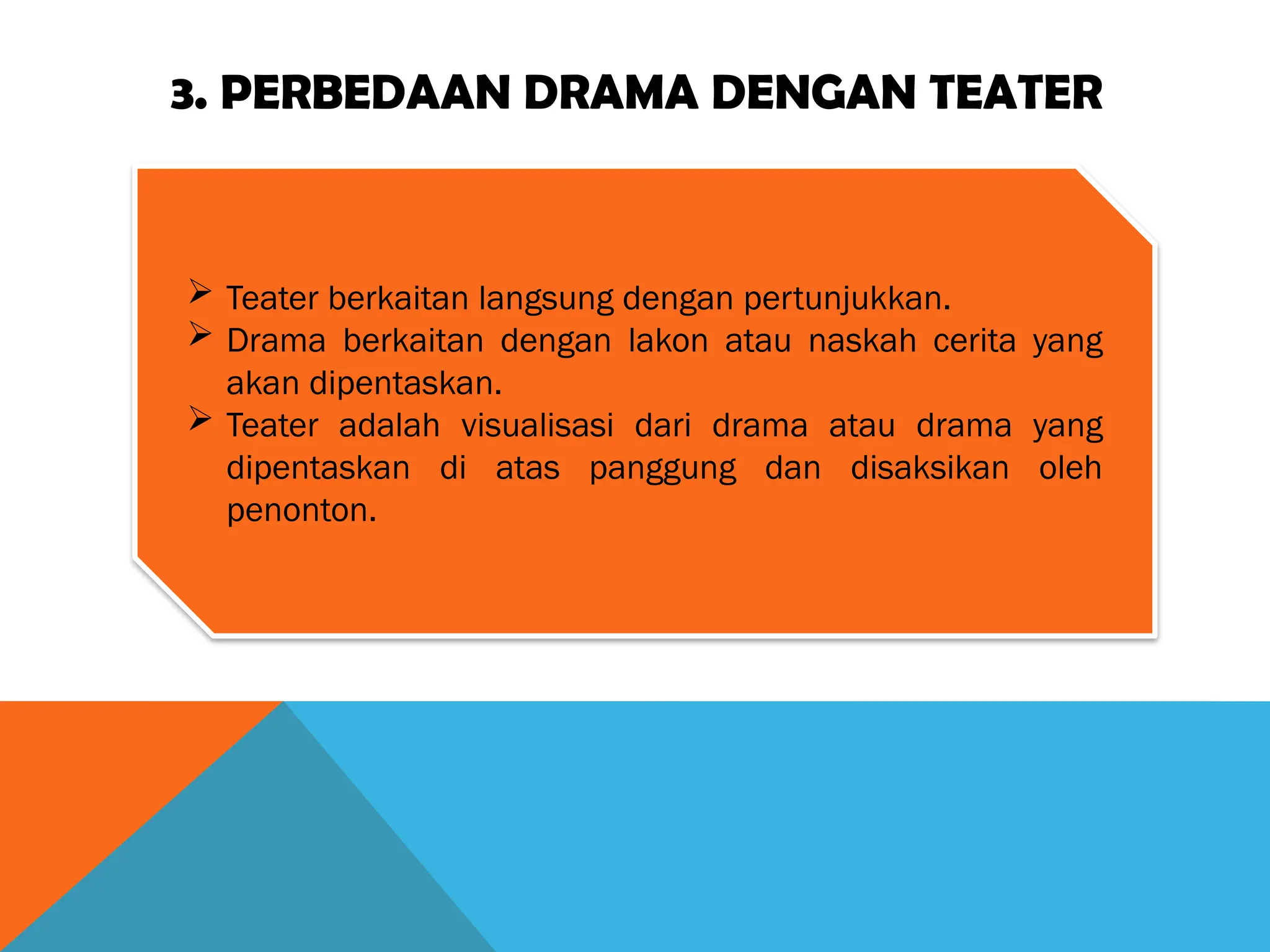 3. PERBEDAAN DRAMA DENGAN TEATER
 Teater berkaitan langsung dengan pertunjukkan.
 Drama berkaitan dengan lakon atau naskah cerita yang
akan dipentaskan.
 Teater adalah visualisasi dari drama atau drama yang
dipentaskan di atas panggung dan disaksikan oleh
penonton.
 