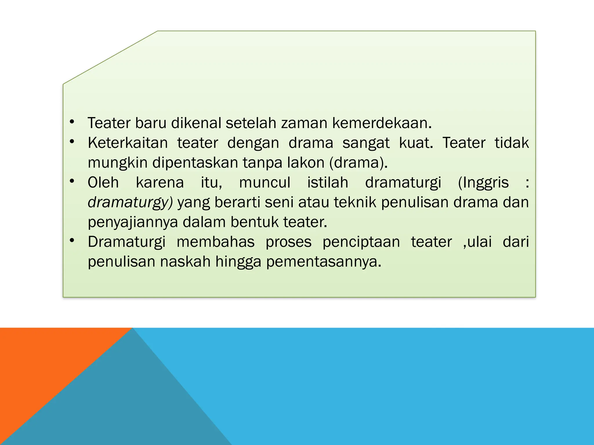 • Teater baru dikenal setelah zaman kemerdekaan.
• Keterkaitan teater dengan drama sangat kuat. Teater tidak
mungkin dipentaskan tanpa lakon (drama).
• Oleh karena itu, muncul istilah dramaturgi (Inggris :
dramaturgy) yang berarti seni atau teknik penulisan drama dan
penyajiannya dalam bentuk teater.
• Dramaturgi membahas proses penciptaan teater ,ulai dari
penulisan naskah hingga pementasannya.
 