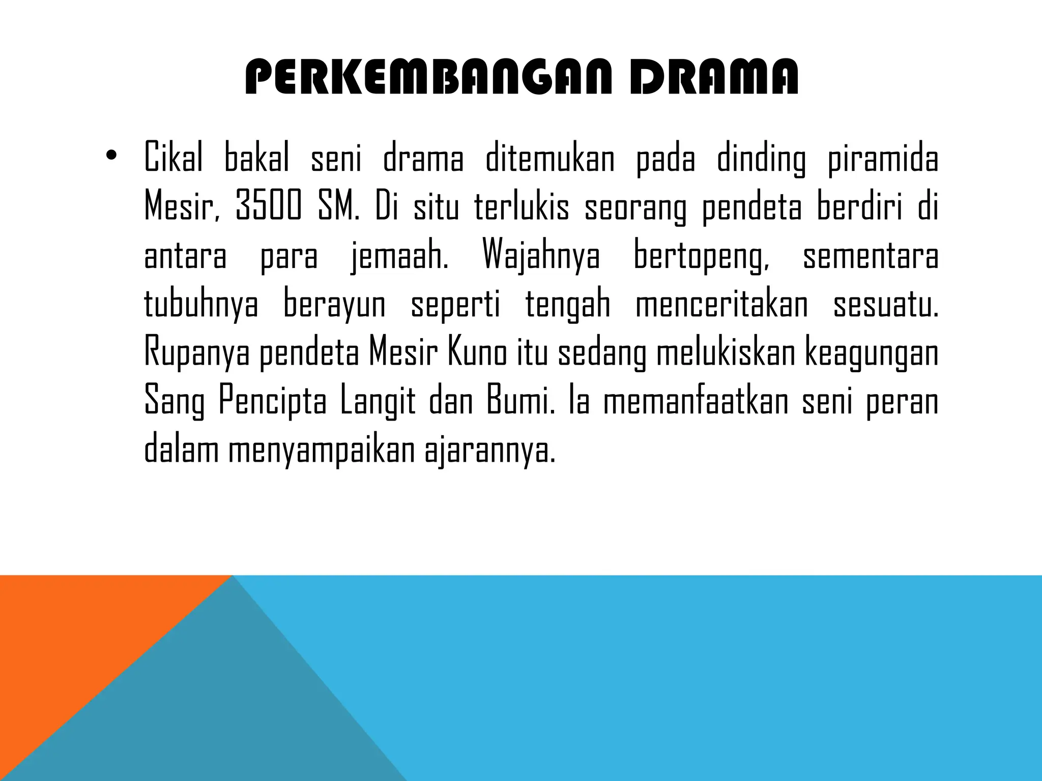 PERKEMBANGAN DRAMA
• Cikal bakal seni drama ditemukan pada dinding piramida
Mesir, 3500 SM. Di situ terlukis seorang pendeta berdiri di
antara para jemaah. Wajahnya bertopeng, sementara
tubuhnya berayun seperti tengah menceritakan sesuatu.
Rupanya pendeta Mesir Kuno itu sedang melukiskan keagungan
Sang Pencipta Langit dan Bumi. Ia memanfaatkan seni peran
dalam menyampaikan ajarannya.
 