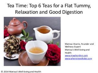 Tea Time: Top 6 Teas for a Flat Tummy,
Relaxation and Good Digestion
Marissa Vicario, Founder and
Wellness Expert
Marissa’s Well-being and
Health
www.mwahonline.com
www.whereineedtobe.com
© 2014 Marissa’s Well-being and Health
 