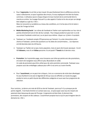    Pour l’ergonomie, ils ont fait un bon travail. On peut facilement faire la différence entre les
       cases à sélectionner, et pour la gestion des erreurs, ils vous expliquent très bien les fautes
       commises. L’utilisateur peut à chaque étape et à tout moment de la commande faire la
       marche en arrière. Sur la page d’accueil il y a des appels à l’action et le site est par son design
       bien adapté au sujet du « thé ».
       Mais j’ai rencontré un problème au niveau des conditions, on n’arrive plus à lire le texte à
       cause de l’image du fond.

      Média Marketing Social : Les icônes de Facebook et Twitter sont représentées sur leur site et
       pointes directement vers le lien de leur compte. Pour chaque produit on peut voir si un de
       nos contact Facebook a aimé ceci, ou on peut nous-mêmes cliquer sur «j’aime » le produit.

      Teatower sur Facebook compte 279 personnes qui l’aiment. Il y a des interactions entre
       clients et Teatower, comme des questions sur les dates de consommation,... Les réponses
       ont été données dans les 24 heures.

      Teatower sur Twitter est un peu moins populaire, mais on peut vite trouver pourquoi. Ils ont
       49 Followers, mais ils ne Follow personne. Ils ont posté 7 Tweets les 6 derniers mois.



      Promotion: Sur la première page, vous trouverez une icône qui pointe vers des promotions,
       et la barre de navigation vous offre en plus 38 produits en solde.
       Un code de promotion peut être utilisé pour de votre première commande. Teatower vous
       propose aussi des emballages cadeaux pour offrir à vos amis ou à votre famille.



      Pour l’assortiment, on ne peut rien critiquer, c’est un e-commerce de niche bien développé.
       Ils vous facilitent la vie avec la légende de thé qui vous est affichée sur toutes les pages
       produit et ainsi un petit résumé des différentes catégories et aussi avec leur programme de
       sélection.



Pour conclure, je donne une note de 9/10 au site de Teatower, parce qu’il n’y a presque pas de
points négatifs. Il est facile d’entrer en contact avec eux, on peut payer avec tous les moyens de
paiement dans beaucoup de pays de l’Europe. L’ergonomie est bien faite, ils donnent des
promotions, des coupons et des cadeaux. L’assortiment propose tout ce qu’on peut imaginer dans le
domaine du « thé ».
 