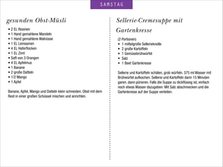 SAMSTAG
Sellerie-Cremesuppe mit
Gartenkresse
gesunden Obst-Müsli
• 2 EL Rosinen
• 1 Hand gemahlene Mandeln
• 1 Hand gemahlene Walnüsse
• 1 EL Leinsamen
• 4 EL Haferﬂocken
• 1 EL Zimt
• Saft von 3 Orangen
• 4 EL Apfelmus
• 1 Banane
• 2 große Datteln
• 1/2 Mango
• 1 Apfel
 
Banane, Apfel, Mango und Datteln klein schneiden. Obst mit dem
Rest in einer großen Schüssel mischen und anrichten.
(2 Portionen)
• 1 mittelgroße Sellerieknolle
• 2 große Kartoffeln
• 1 Gemüsebrühwürfel
• Salz
• 1 Beet Gartenkresse
 
Sellerie und Kartoffeln schälen, grob würfeln. 375 ml Wasser mit
Brühwürfel aufkochen. Sellerie und Kartoffeln darin 15 Minuten
garen, dann pürieren. Falls die Suppe zu dickﬂüssig ist, einfach
noch etwas Wasser dazugeben. Mit Salz abschmecken und die
Gartenkresse auf der Suppe verteilen.
 