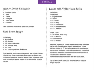 Rote Beete Suppe
SONNTAG
Lachs mit Nektarinen-Salsagrüner Detox-Smoothie
• 3-5 Tassen Spinat
• 1 Apfel
• 1 Zitrone
• 1 cm Ingwer
• 1 Tasse Wasser
• 5 Eiswürfel
 
Alles zusammen in den Mixer geben und pürieren!
(4 Portionen)
• 4 große Äpfel
• 2 EL Rosinen
• 2 EL gehackte Mandeln
• 2 EL ﬂüssiger Honig
• 1 TL Zimt
• 1/2 TL frisch geriebene Muskatnuss
!
Äpfel waschen, abtrocknen und entkernen. Alle anderen Zutaten
mischen und in die ausgehöhlten Äpfel füllen. Die Äpfel in eine
Auﬂaufform geben und diese mit Wasser füllen, sodass die Äpfel
etwa zur Hälfte im Wasser stehen. Für 30 Minuten bei 180 Grad
backen.
(2 Portionen)
Für die Salsa:
• 250 g Nektarinen
• 1 Paprika
• 1/2 Zwiebel
• 1/2 EL Honig
• 1/2 EL Limettensaft
• 1/4 TL grobes Meersalz
• 1-2 EL Petersilie
 
Für den Lachs:
• 2 Lachsﬁlets, je ca. 200g
• 1/4 TL Meersalz
• 1 EL Limettensaft
• 1/2 EL Olivenöl
 
Nektarinen, Paprika und Zwiebel in sehr kleine Würfel schneiden.
Alles in eine Schüssel geben und mit den restlichen Zutaten
mischen. Danach ca. 15 Minuten im Kühlschrank ziehen lassen.
Das Lachsﬁlet von beiden Seiten mit dem Meersalz, Limettensaft
und Olivenöl beträufeln. Anschließend bei hoher Temperatur ca.
8-10 Minuten in der Pfanne braten.
Die Nektarinensalsa anschließend über den Lachs geben.
!
Tipp: Zu dem Gericht passt auch leckeres Gemüse wie zum
Beispiel Brokkoli.
 