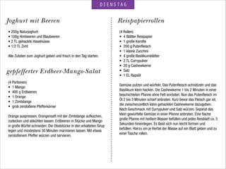 gepfefferter Erdbeer-Mango-Salat
DIENSTAG
ReispapierrollenJoghurt mit Beeren
• 200g Naturjoghurt
• 100g Himbeeren und Blaubeeren
• 2 TL gehackte Haselnüsse
• 1/2 TL Zimt
!
Alle Zutaten zum Joghurt geben und frisch in den Tag starten.
(4 Portionen)
• 1 Mango
• 400 g Erdbeeren
• 1 Orange
• 1 Zimtstange
• grob zerstoßene Pfefferkörner
 
Orange auspressen, Orangensaft mit der Zimtstange aufkochen,
zudecken und abkühlen lassen. Erdbeeren in Stücke und Mango
in große Würfel schneiden. Die Obststücke in den erkalteten Sirup
legen und mindestens 30 Minuten marinieren lassen. Mit etwas
zerstoßenem Pfeffer würzen und servieren.
!
(4 Rollen)
• 4 Blätter Reispapier
• 1 große Karotte
• 200 g Putenﬂeisch
• 1 kleine Zucchini
• 4 große Basilikumblätter
• 2 TL Currypulver
• 20 g Cashewkerne
• Salz
• 1 EL Rapsöl
!
Gemüse putzen und würfeln. Das Putenﬂeisch schnätzeln und das
Basilikum klein hacken. Die Cashewkerne 1 bis 2 Minuten in einer
beschichteten Pfanne ohne Fett anrösten. Nun das Putenﬂeisch im
Öl 2 bis 3 Minuten scharf anbraten. Kurz bevor das Fleisch gar ist,
die zwischenzeitlich klein gehackten Cashewkerne dazugeben.
Nach Geschmack mit Currypulver und Salz würzen. Separat das
klein gewürfelte Gemüse in einer Pfanne anbraten. Eine ﬂache
große Pfanne mit heißem Wasser befüllen und jedes Reisblatt ca. 5
Sekunden hineinlegen. Es lässt sich nun leicht formen und
befüllen. Hierzu ein je Viertel der Masse auf ein Blatt geben und zu
einer Tasche rollen.
!
 