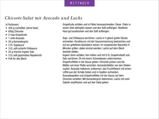 MITTWOCH
(4 Portionen)
• 450 g Lachsﬁlet, (ohne Haut)
• 600g Chicorée
• 2 rosa Grapefruits
• 1 reife Avocado
• 20 g Koriandergrün
• 2 EL Sojasauce
• 3 EL süß-scharfe Chilisauce
• 20 g frischer Ingwer Salz
• 5 EL kalt gepresstes Rapskernöl
• Fett für das Blech
 
Chicorée-Salat mit Avocado und Lachs
Grapefruits schälen und in Filets herausschneiden. Diese Filets in
einem Sieb abtropfen lassen und den Saft auffangen. Restliche
Haut gut ausdrücken und den Saft auffangen.
!
Soja- und Chilisauce verrühren. Lachs in 4 gleich große Stücke
schneiden. Rundherum mit der Saucenmischung bestreichen und
auf ein gefettetes Backblech setzen. Im vorgeheizten Backofen 8
Minuten grillen, dabei einmal wenden. Lachs auf dem Blech
beiseite stellen.
Ingwer dünn schälen, fein reiben und mit 6 EL Grapefruitsaft und
Salz verrühren. Öl mit einem Schneebesen untermischen.
Grapefruitﬁlets in die Sauce geben. Chicorée putzen und die
Blätter auf einer Platte anrichten. Korianderblätter von den Stielen
zupfen. Avocado halbieren, entkernen, das Fruchtﬂeisch mit einem
Löffel aus der Schale heben und in Spalten schneiden.
Avocadospalten und Grapefruitﬁlets mit der Sauce auf dem
Chicorée verteilen. Mit Koriandergrün dekorieren. Lachs mit zwei
Gabeln zerpﬂücken und auf den Salat geben.
 
