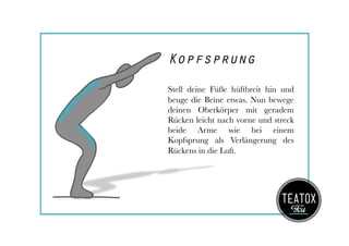 Kopfsprung
Stell deine Füße hüftbreit hin und
beuge die Beine etwas. Nun bewege
deinen Oberkörper mit geradem
Rücken leicht nach vorne und streck
beide Arme wie bei einem
Kopfsprung als Verlängerung des
Rückens in die Luft.
 