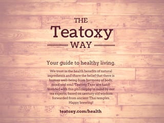 THE 
Teatoxy 
WAY 
Your guide to healthy living. 
We trust in the health benefits of natural 
ingredients and share the belief that there is 
human well­being 
from harmony of body, 
mind and soul. Teatoxy Teas are hand­blended 
with this philosophy in mind by our 
tea experts, based on century old wisdom 
forwarded from ancient Thai temples. 
Happy brewing! 
teatoxy.com/health 
 