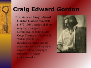 Craig Edward Gordon -  właściwie  Henry Edward Gordon Godwin Wardell  (1872-1966), angielski aktor, reżyser, scenograf. Debiutował w londyńskim Court Theatre w  Olivii  W.G. Willsa (1878) i po dwudziestu latach kariery aktorskiej wyrzekł się jej na zawsze mimo znacznych sukcesów w rolach szekspirowskich 