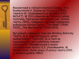 Reżyserował w różnych miastach Europy, m.in. R osmersholm  H. Ibsena we Florencji (1906),  Hamleta  W. Shakespeare’a w Moskwie (1911; MChAT). W 1913 otworzył we Florencji szkołę teatralną. Pisał prace teoretyczne (np.  Sztuka teatru , 1905), redagował i wydawał czasopisma poświęcone sztuce teatru: „The Mask” (1908–1929), „The Marionette ”  (1918–1919). Był jednym z głównych twórców Wielkiej Reformy Teatru, m.in. stworzył pojęcie „aktor-nadmarioneta ” . Twierdził, że w teatrze najważniejszy jest uzdolniony reżyser-inscenizator. Współpracował z innymi reformatorami teatru: K.S. Stanisławskim, M. Reinhardtem. Autor pracy  O sztuce teatru  (1911, 2. wydanie polskie 1983). 