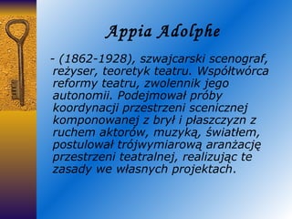 Appia Adolphe - (1862-1928), szwajcarski scenograf, reżyser, teoretyk teatru. Współtwórca reformy teatru, zwolennik jego autonomii. Podejmował próby koordynacji przestrzeni scenicznej komponowanej z brył i płaszczyzn z ruchem aktorów, muzyką, światłem, postulował trójwymiarową aranżację przestrzeni teatralnej, realizując te zasady we własnych projektach . 