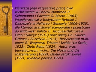 Pierwszą jego reżyserską pracą było wystawienie w Paryżu Manfreda P. Schumanna i Carmen G. Bizeta (1903). Współpracował z Instytutem Rytmiki J. Dalcroze’a w Hellerau i Genewie (1906-1926), dla którego aranżował scenografię i przestrzeń do widowisk: baletu E. Jacques-Dalcroze’a Echo i Narcyz (1912) oraz opery Ch. Glucka Orfeusz i Eurydyka (1913). Reżyserował m.in. opery R. Wagnera: Tristan i Izolda (La Scala, 1923), Złoto Renu (1924). Autor prac teoretycznych, m.in.: Die Musik und die Inszenierung (1899), Dzieło sztuki żywej (1921, wydanie polskie 1974). 