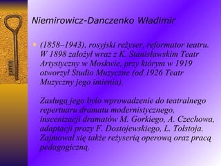 Niemirowicz-Danczenko Władimir (1858–1943), rosyjski reżyser, reformator teatru. W 1898 założył wraz z K. Stanisławskim Teatr Artystyczny w Moskwie, przy którym w 1919 otworzył Studio Muzyczne (od 1926 Teatr Muzyczny jego imienia). Zasługą jego było wprowadzenie do teatralnego repertuaru dramatu modernistycznego, inscenizacji dramatów M. Gorkiego, A. Czechowa, adaptacji prozy F. Dostojewskiego, L. Tołstoja. Zajmował się także reżyserią operową oraz pracą pedagogiczną. 