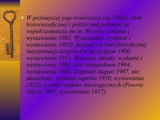 W późniejszej jego twórczości (od 1900), obok historiozoficznej i politycznej polemiki ze współczesnością (m.in. Wesele, wydanie i wystawienie 1901, Wyzwolenie, wydanie i wystawienie 1903), pojawił się nurt filozoficznej interpretacji dziejów Polski (Legion 1900, wystawienie 1911, Bolesław Śmiały, wydanie i wystawienie 1903, Noc listopadowa 1904, wystawienie 1908, Zygmunt August 1907, nie ukończony, wydanie zupełne 1930, wystawienie 1932), a także wątków mitologicznych (Powrót Odysa 1907, wystawienie 1917). 