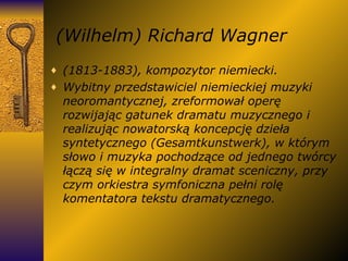 (Wilhelm) Richard Wagner (1813-1883), kompozytor niemiecki. Wybitny przedstawiciel niemieckiej muzyki neoromantycznej, zreformował operę rozwijając gatunek dramatu muzycznego i realizując nowatorską koncepcję dzieła syntetycznego (Gesamtkunstwerk), w którym słowo i muzyka pochodzące od jednego twórcy łączą się w integralny dramat sceniczny, przy czym orkiestra symfoniczna pełni rolę komentatora tekstu dramatycznego. 