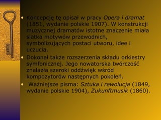 Koncepcję tę opisał w pracy  Opera i dramat  (1851, wydanie polskie 1907). W konstrukcji muzycznej dramatów istotne znaczenie miała siatka motywów przewodnich, symbolizujących postaci utworu, idee i uczucia.  Dokonał także rozszerzenia składu orkiestry symfonicznej. Jego nowatorska twórczość znalazła szeroki oddźwięk wśród kompozytorów następnych pokoleń. Ważniejsze pisma:  Sztuka i rewolucja  (1849, wydanie polskie 1904),  Zukunftmusik  (1860). 