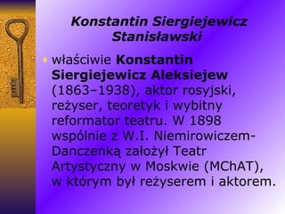 Konstantin Siergiejewicz Stanisławski   właściwie  Konstantin Siergiejewicz Aleksiejew  (1863–1938), aktor rosyjski, reżyser, teoretyk i wybitny reformator teatru. W 1898 wspólnie z W.I. Niemirowiczem-Danczenką założył Teatr Artystyczny w Moskwie (MChAT), w którym był reżyserem i aktorem. 
