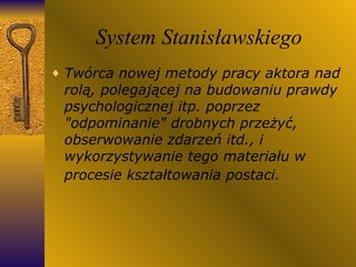 System Stanisławskiego Twórca nowej metody pracy aktora nad rolą, polegającej na budowaniu prawdy psychologicznej itp. poprzez "odpominanie" drobnych przeżyć, obserwowanie zdarzeń itd., i wykorzystywanie tego materiału w procesie kształtowania postaci.   