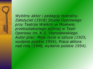 Wybitny aktor i pedagog teatralny. Założyciel (1918) Studia Operowego przy Teatrze Wielkim w Moskwie, przekształconego później w Teatr Operowy im. K.S. Stanisławskiego. Autor prac: Moje życie w sztuce (1925, wydanie polskie 1954), Praca aktora nad rolą (1948, wydanie polskie 1954). 