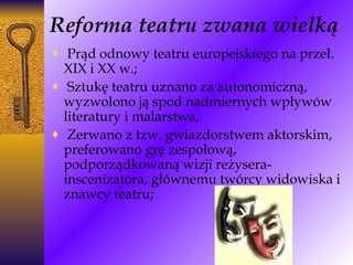 Reforma teatru zwana wielką Prąd odnowy teatru europejskiego na przeł. XIX i XX w.; Sztukę teatru uznano za autonomiczną, wyzwolono ją spod nadmiernych wpływów literatury i malarstwa, Zerwano z tzw. gwiazdorstwem aktorskim, preferowano grę zespołową, podporządkowaną wizji reżysera-inscenizatora, głównemu twórcy widowiska i znawcy teatru;   