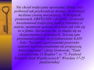 Nie chciał tradycyjnie opowiadać fabuły, lecz próbował tak przekształcać dramat, by stworzyć myślowo zwartą inscenizację. W kolejnych premierach, ORFEUSZU i KAINIE, Grotowski kwestionował tradycyjną funkcję literatury w teatrze, montował spektakl podobnie jak robi się to w filmie. Zarzucano mu, że skupia się na eksperymentach formalnych. Zresztą sam przyznawał później, że przedstawienie KAIN było: "bardziej egzorcyzmami przeciwko teatrowi konwencjonalnemu niż propozycją kontrprogramu". (Jerzy Grotowski, "Teatr Laboratorium 13 Rzędów", w: "5. Festiwal Polskich Sztuk Współczesnych", Wrocław 17-25 października) 