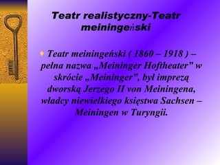Teatr realistyczny- Teatr meiningeński Teatr meiningeński ( 1860 – 1918 ) – pełna nazwa „Meininger Hoftheater” w skrócie „Meininger”, był imprezą dworską Jerzego II von Meiningena, władcy niewielkiego księstwa Sachsen – Meiningen w Turyngii. Jerzy dążył w swych projektach scenicznych do zachowania wierności historycznej przedstawianej epoki w dekoracjach, kostiumach, sprzętach i rekwizytach. Jerzy dążył w swych projektach scenicznych do zachowania wierności historycznej przedstawianej epoki w dekoracjach, kostiumach, sprzętach i rekwizytach. Jerzy dążył w swych projektach scenicznych do zachowania wierności historycznej przedstawianej epoki w dekoracjach, kostiumach, sprzętach i rekwizytach. Jerzy dążył w swych projektach scenicznych do zachowania wierności historycznej przedstawianej epoki w dekoracjach, kostiumach, sprzętach i rekwizytach. 