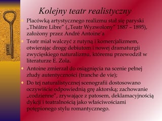 Kolejny teatr realistyczny P lacówką artystycznego realizmu stał się paryski „Théâtre Libre” („Teatr Wyzwolony” 1887 – 1895), założony przez André Antoine’a T eatr miał walczyć z rutyną i komercjalizmem, otwierając drogę debiutom i nowej dramaturgii zwycięskiego naturalizmu, któremu przewodził w literaturze E. Zola. Antoine zmierzał do osiągnięcia na scenie pełnej złudy autentyczności (tranche de vie); Do tej naturalistycznej scenografii dostosowano oczywiście odpowiednią grę aktorską; zachowanie „codzienne”, zrywające z patosem, deklamacyjnością dykcji i teatralnością jako właściwościami potępionego stylu romantycznego. Antoine zmierzał do osiągnięcia na scenie pełnej złudy autentyczności (tranche de vie); 