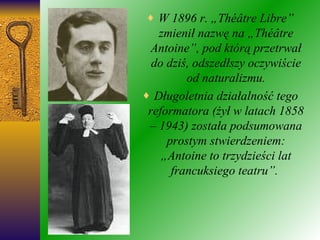 W 1896 r. „Théâtre Libre” zmienił nazwę na „Théâtre Antoine”, pod którą przetrwał do dziś, odszedłszy oczywiście od naturalizmu. Długoletnia działalność tego reformatora (żył w latach 1858 – 1943) została podsumowana prostym stwierdzeniem: „Antoine to trzydzieści lat francuksiego teatru”.  