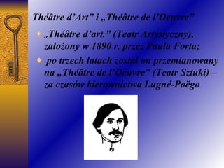 Théâtre d’Art” i „Théâtre de l’Oeuvre” „ Théâtre d’art.” (Teatr Artystyczny), założo ny  w 1890 r. przez Paula Forta; po trzech latach został on przemianowany na „Théâtre de l’Oeuvre” (Teatr Sztuki) – za czasów kierownictwa Lugné-Poëgo 