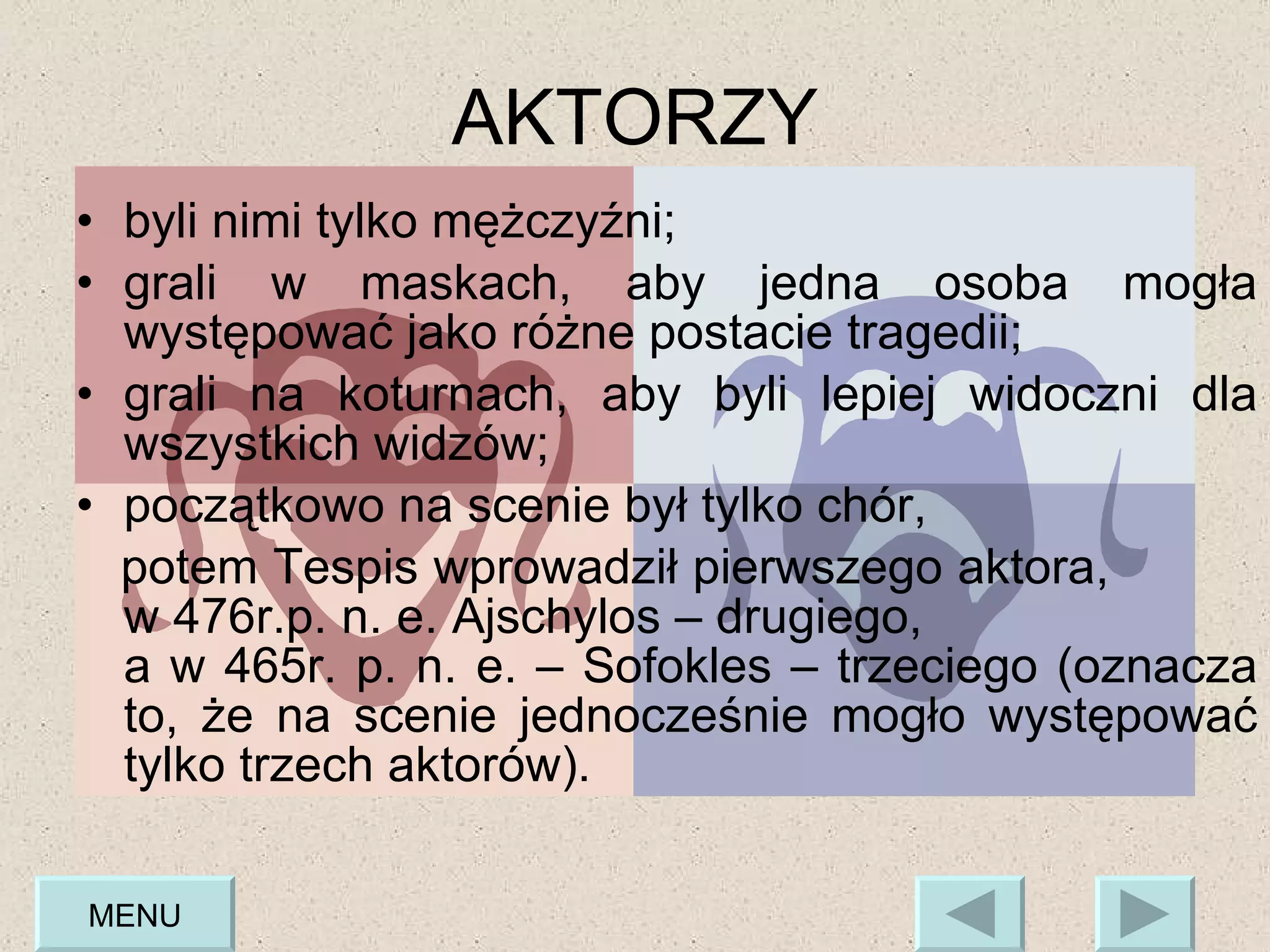 byli nimi tylko mężczyźni; grali w maskach, aby jedna osoba mogła występować jako różne postacie tragedii; grali na koturnach, aby byli lepiej widoczni dla wszystkich widzów;  początkowo na scenie był tylko chór,  potem Tespis wprowadził pierwszego aktora,  w 476r.p. n. e. Ajschylos – drugiego,  a w 465r. p. n. e. – Sofokles – trzeciego (oznacza to, że na scenie jednocześnie mogło występować tylko trzech aktorów).  AKTORZY MENU 