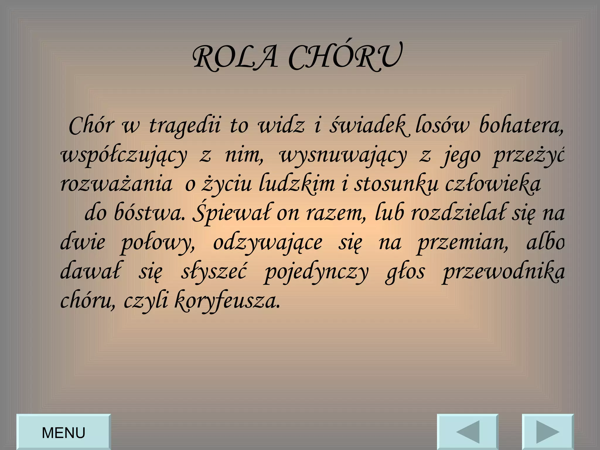 ROLA CHÓRU   Chór w tragedii to widz i świadek losów bohatera, współczujący z nim, wysnuwający z jego przeżyć rozważania  o życiu ludzkim i stosunku człowieka  do bóstwa. Śpiewał on razem, lub rozdzielał się na dwie połowy, odzywające się na przemian, albo dawał się słyszeć pojedynczy głos przewodnika chóru, czyli koryfeusza.  MENU 