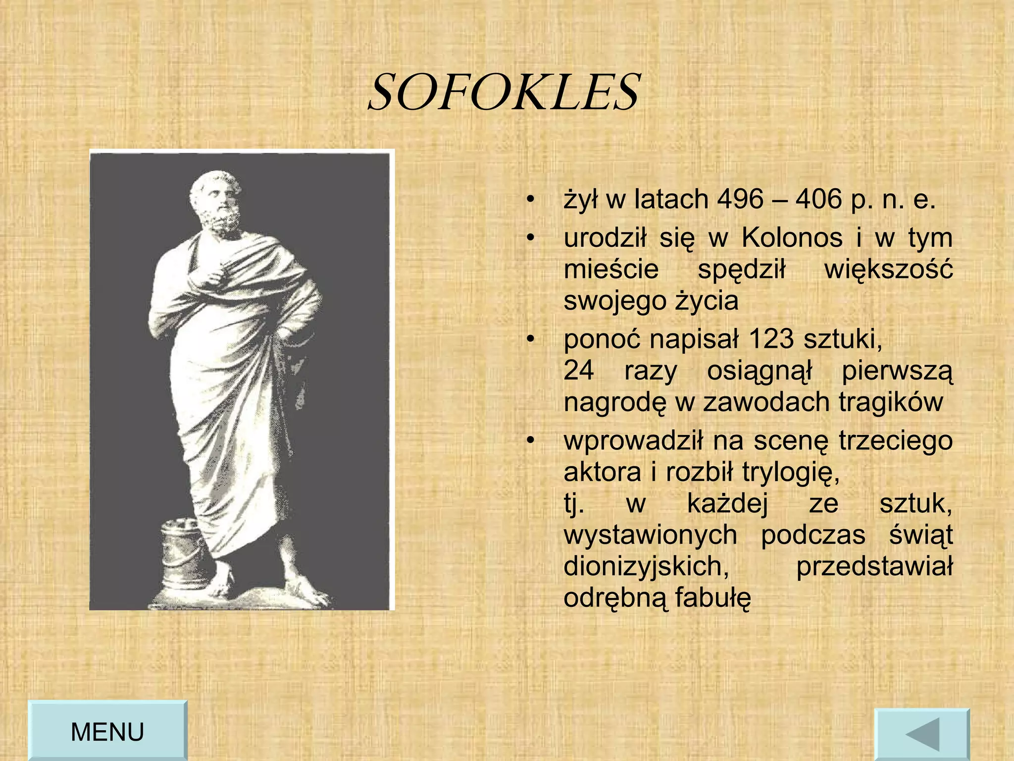 SOFOKLES  żył w latach 496 – 406 p. n. e. urodził się w Kolonos i w tym mieście spędził większość swojego życia ponoć napisał 123 sztuki,  24 razy osiągnął pierwszą nagrodę w zawodach tragików  wprowadził na scenę trzeciego aktora i rozbił trylogię,  tj. w każdej ze sztuk, wystawionych podczas świąt dionizyjskich, przedstawiał odrębną fabułę MENU 