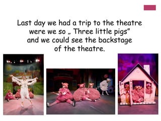Last day we had a trip to the theatre
were we so „ Three little pigs”
and we could see the backstage
of the theatre.