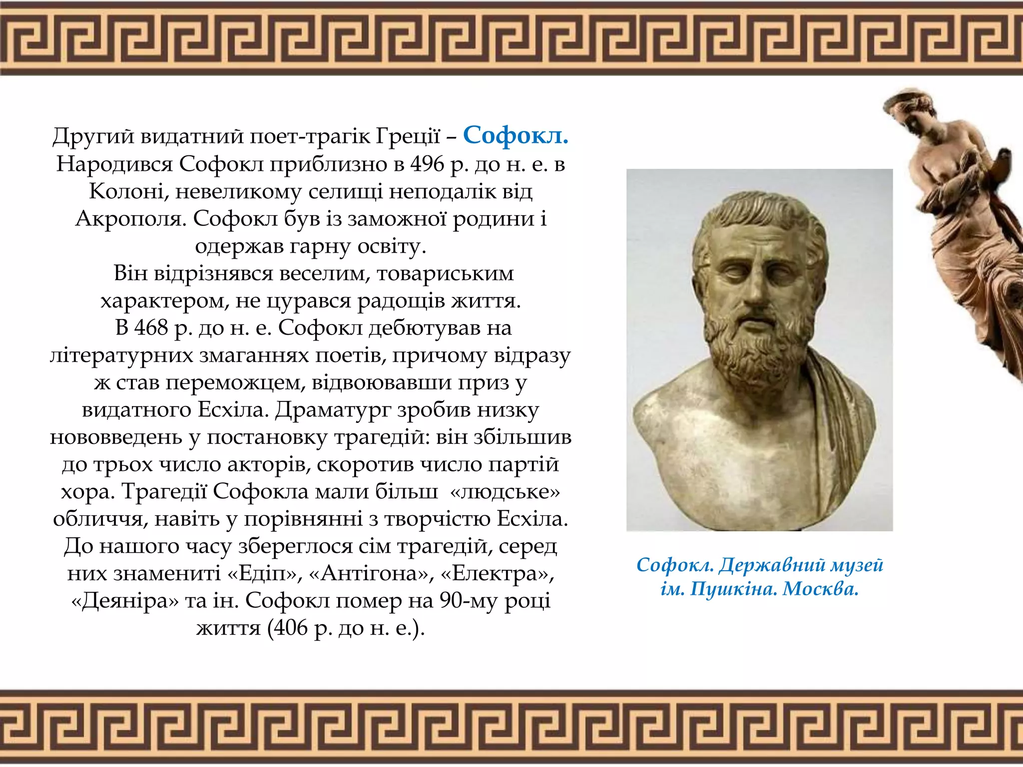 Другий видатний поет-трагік Греції – Софокл.
Народився Софокл приблизно в 496 р. до н. е. в
Колоні, невеликому селищі неподалік від
Акрополя. Софокл був із заможної родини і
одержав гарну освіту.
Він відрізнявся веселим, товариським
характером, не цурався радощів життя.
В 468 р. до н. е. Софокл дебютував на
літературних змаганнях поетів, причому відразу
ж став переможцем, відвоювавши приз у
видатного Есхіла. Драматург зробив низку
нововведень у постановку трагедій: він збільшив
до трьох число акторів, скоротив число партій
хора. Трагедії Софокла мали більш «людське»
обличчя, навіть у порівнянні з творчістю Есхіла.
До нашого часу збереглося сім трагедій, серед
них знамениті «Едіп», «Антігона», «Електра»,
«Деяніра» та ін. Софокл помер на 90-му році
життя (406 р. до н. е.).
Софокл. Державний музей
ім. Пушкіна. Москва.
 