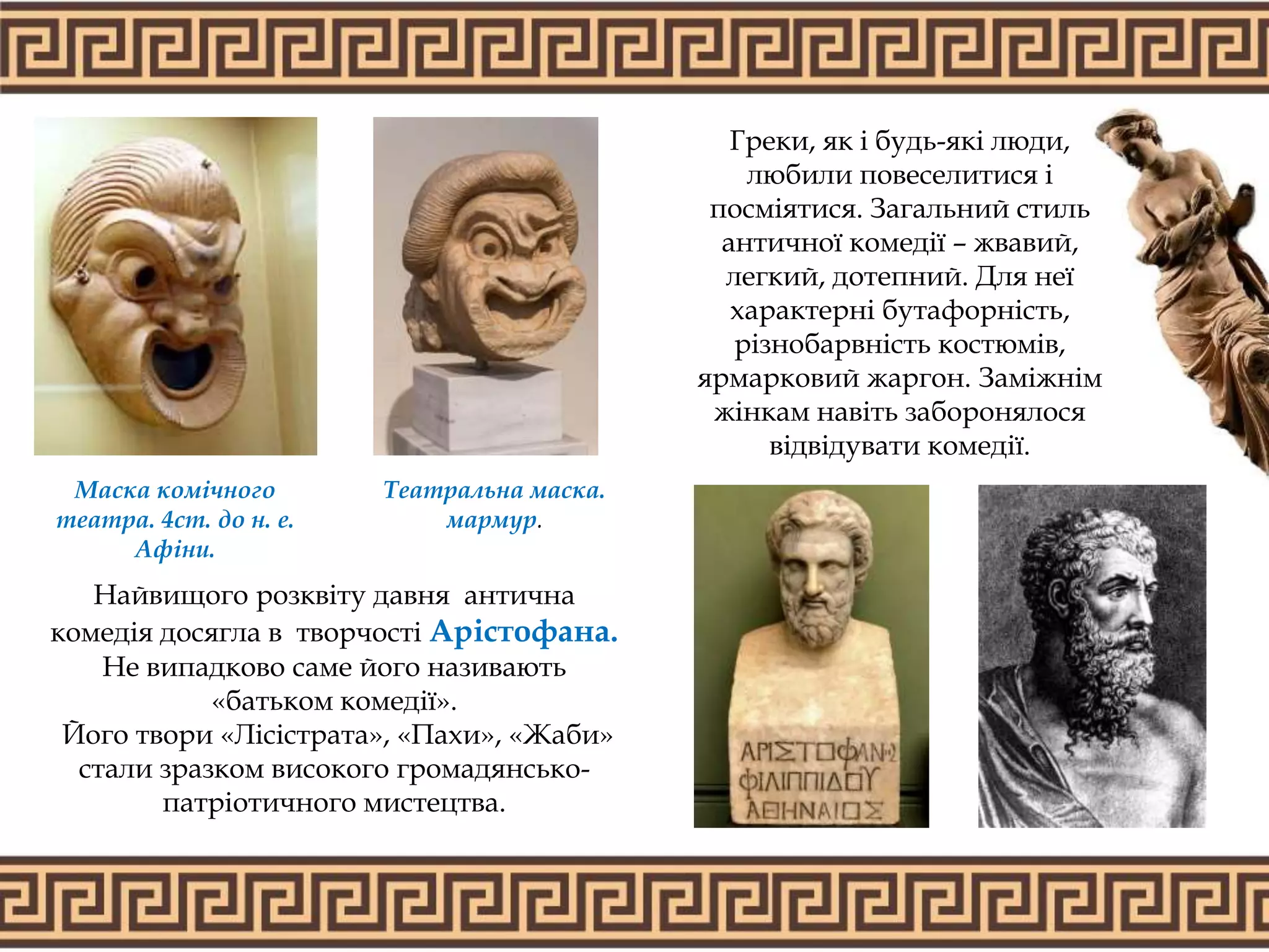 Греки, як і будь-які люди,
любили повеселитися і
посміятися. Загальний стиль
античної комедії – жвавий,
легкий, дотепний. Для неї
характерні бутафорність,
різнобарвність костюмів,
ярмарковий жаргон. Заміжнім
жінкам навіть заборонялося
відвідувати комедії.
Найвищого розквіту давня антична
комедія досягла в творчості Арістофана.
Не випадково саме його називають
«батьком комедії».
Його твори «Лісістрата», «Пахи», «Жаби»
стали зразком високого громадянсько-
патріотичного мистецтва.
Театральна маска.
мармур.
Маска комічного
театра. 4ст. до н. е.
Афіни.
 