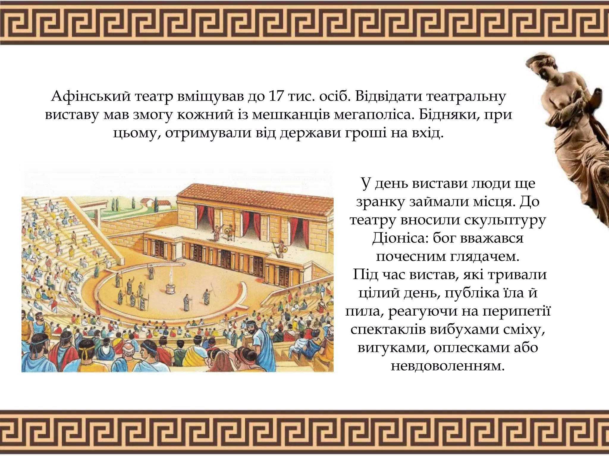 Афінський театр вміщував до 17 тис. осіб. Відвідати театральну
виставу мав змогу кожний із мешканців мегаполіса. Бідняки, при
цьому, отримували від держави гроші на вхід.
У день вистави люди ще
зранку займали місця. До
театру вносили скульптуру
Діоніса: бог вважався
почесним глядачем.
Під час вистав, які тривали
цілий день, публіка їла й
пила, реагуючи на перипетії
спектаклів вибухами сміху,
вигуками, оплесками або
невдоволенням.
 