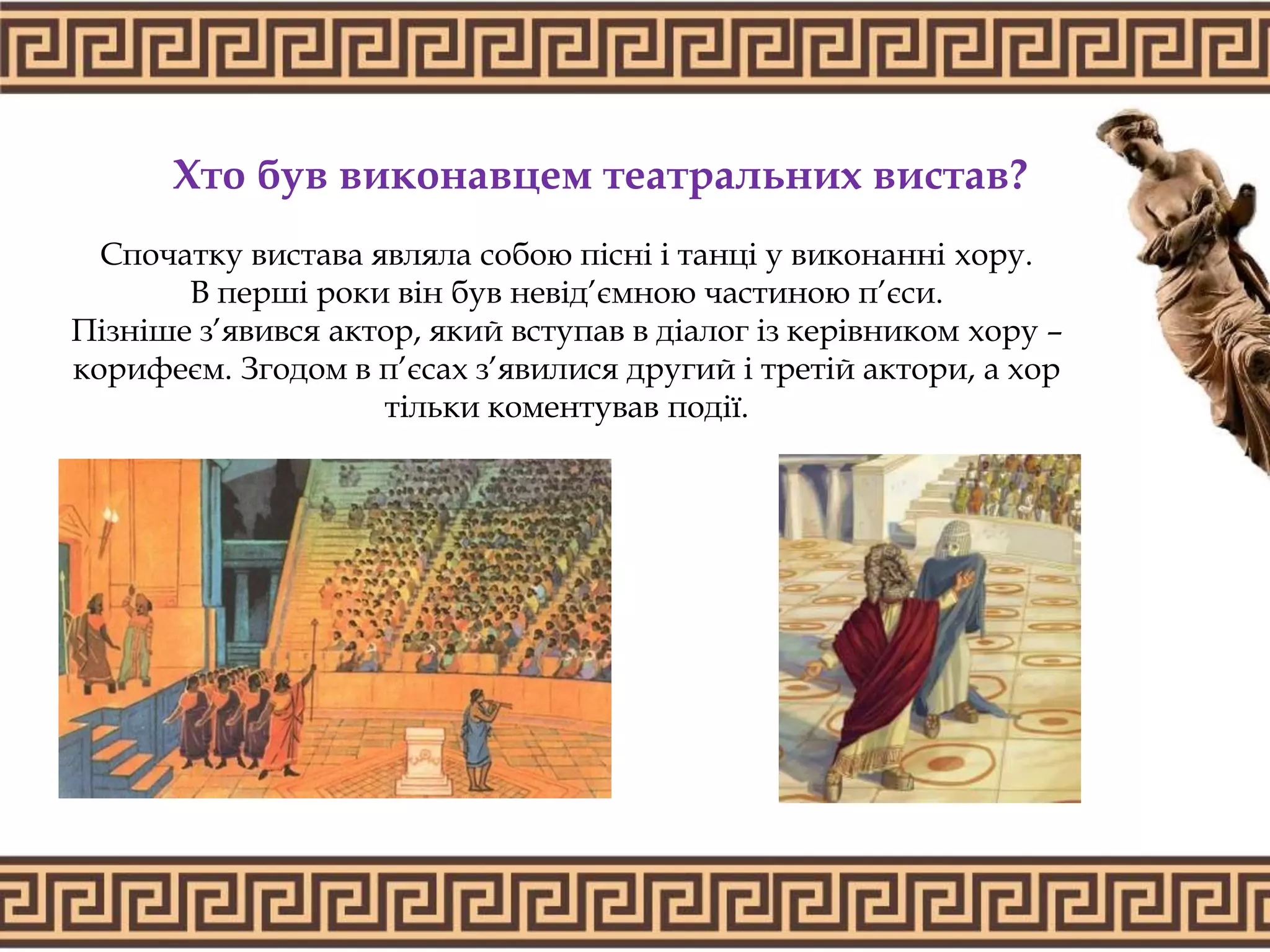 Хто був виконавцем театральних вистав?
Спочатку вистава являла собою пісні і танці у виконанні хору.
В перші роки він був невід’ємною частиною п’єси.
Пізніше з’явився актор, який вступав в діалог із керівником хору –
корифеєм. Згодом в п’єсах з’явилися другий і третій актори, а хор
тільки коментував події.
 